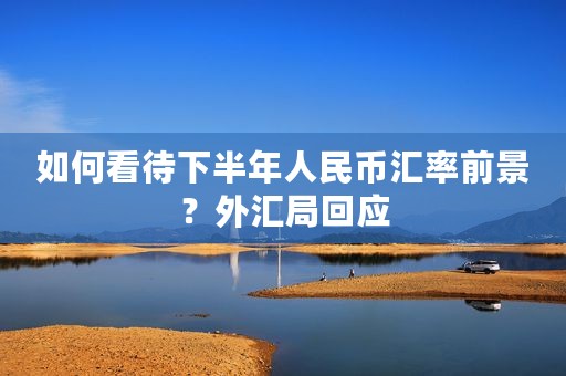 如何看待下半年人民币汇率前景？外汇局回应