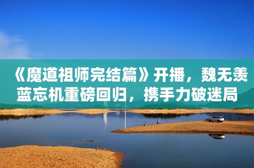 《魔道祖师完结篇》开播，魏无羡蓝忘机重磅回归，携手力破迷局