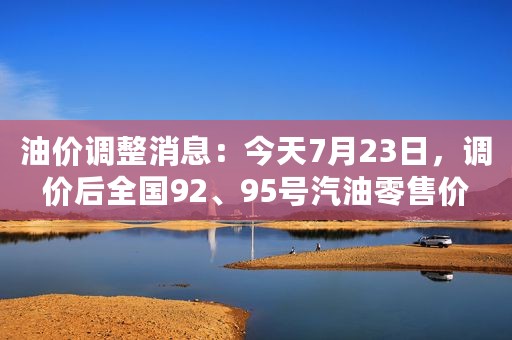 油价调整消息：今天7月23日，调价后全国92、95号汽油零售价