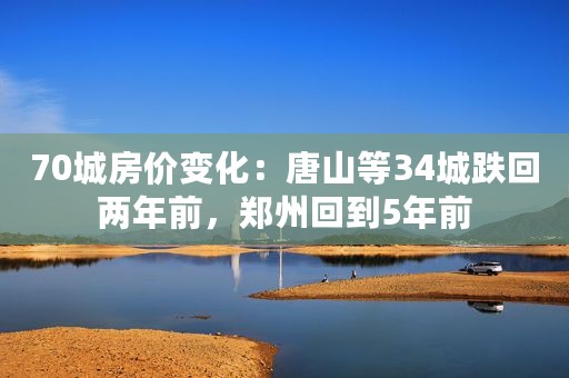 70城房价变化：唐山等34城跌回两年前，郑州回到5年前