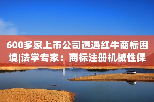 600多家上市公司遭遇红牛商标困境|法学专家：商标注册机械性保护成巨大隐忧