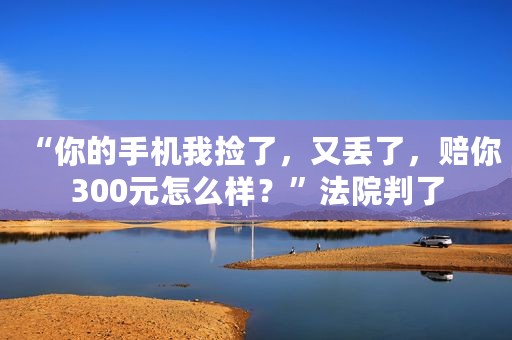 “你的手机我捡了，又丢了，赔你300元怎么样？”法院判了