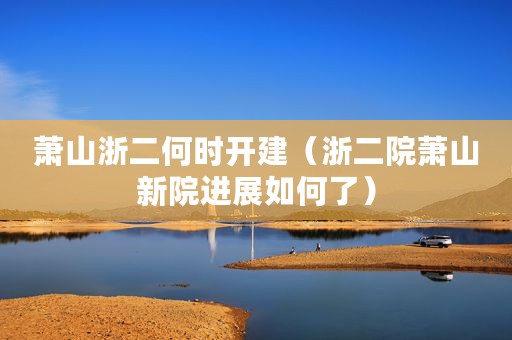 萧山浙二何时开建（浙二院萧山新院进展如何了）