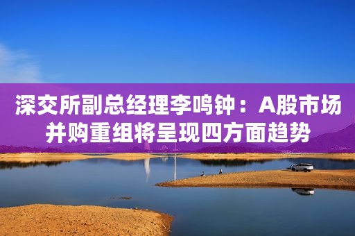 深交所副总经理李鸣钟：A股市场并购重组将呈现四方面趋势