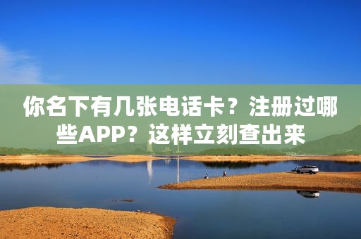 你名下有几张电话卡？注册过哪些APP？这样立刻查出来
