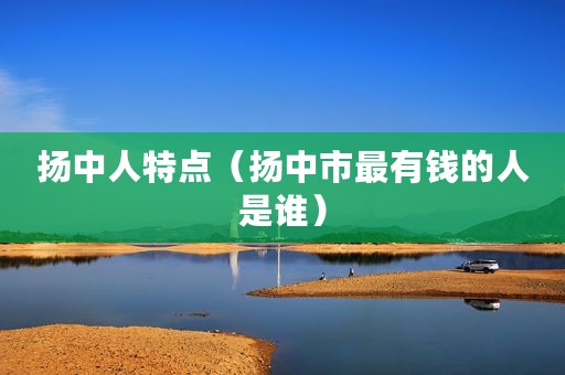 扬中人特点（扬中市最有钱的人是谁）
