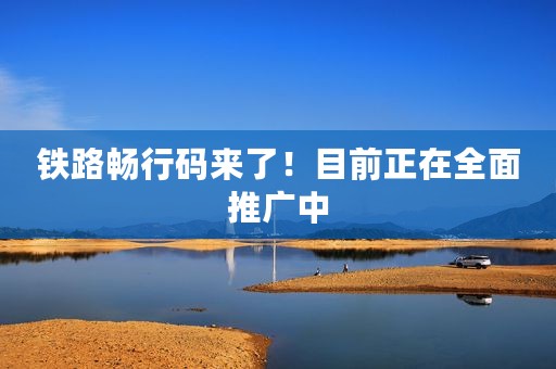 铁路畅行码来了！目前正在全面推广中