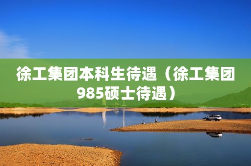 徐工集团本科生待遇（徐工集团985硕士待遇）