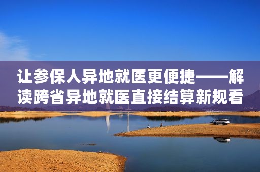 让参保人异地就医更便捷——解读跨省异地就医直接结算新规看点