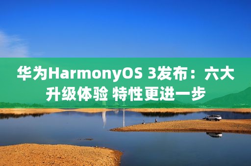 华为HarmonyOS 3发布：六大升级体验 特性更进一步