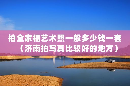 拍全家福艺术照一般多少钱一套（济南拍写真比较好的地方）