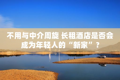 不用与中介周旋 长租酒店是否会成为年轻人的“新家”？