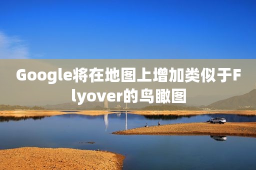 Google将在地图上增加类似于Flyover的鸟瞰图