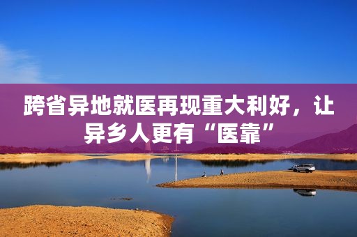 跨省异地就医再现重大利好，让异乡人更有“医靠”