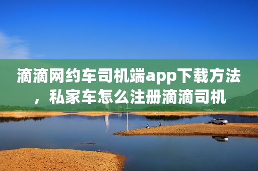 滴滴网约车司机端app下载方法,私家车怎么注册滴滴司机 滴滴网约车司机端app下载方法,私家车怎么注册滴滴司机