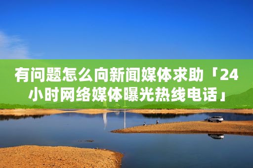 有问题怎么向新闻媒体求助「24小时网络媒体曝光热线电话」