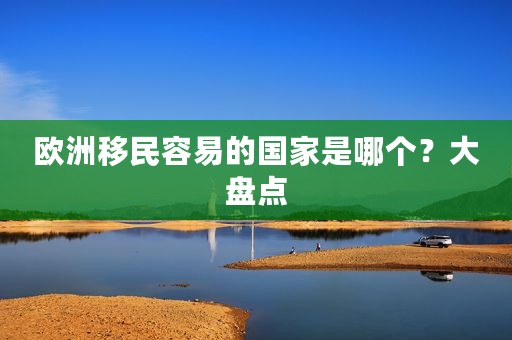 欧洲移民容易的国家是哪个？大盘点
