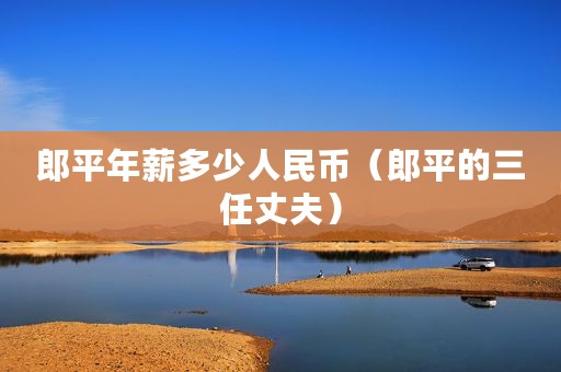 郎平年薪多少人民币（郎平的三任丈夫）