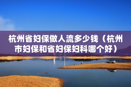 杭州省妇保做人流多少钱（杭州市妇保和省妇保妇科哪个好）