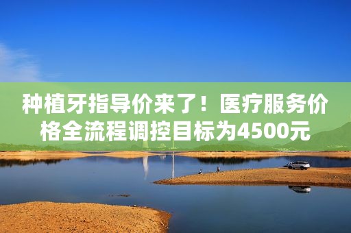 种植牙指导价来了！医疗服务价格全流程调控目标为4500元