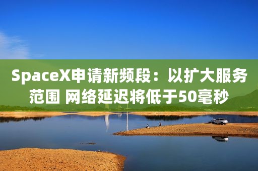 SpaceX申请新频段：以扩大服务范围 网络延迟将低于50毫秒