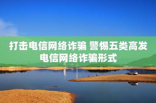 打击电信网络诈骗 警惕五类高发电信网络诈骗形式