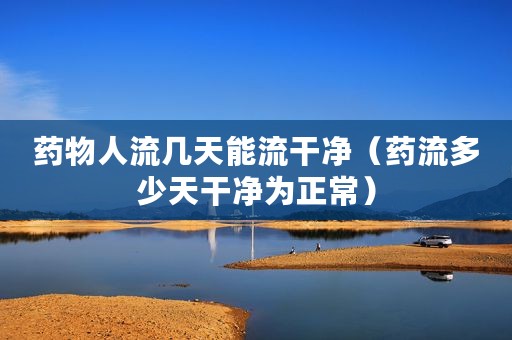 药物人流几天能流干净（药流多少天干净为正常）