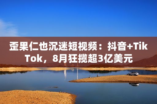 歪果仁也沉迷短视频：抖音+TikTok，8月狂揽超3亿美元