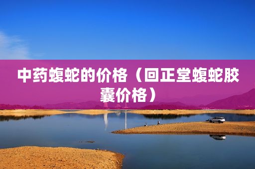 中药蝮蛇的价格（回正堂蝮蛇胶囊价格）