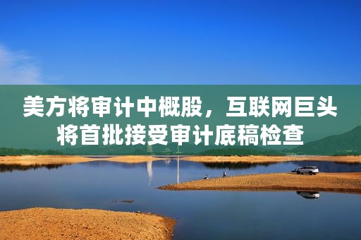 美方将审计中概股，互联网巨头将首批接受审计底稿检查