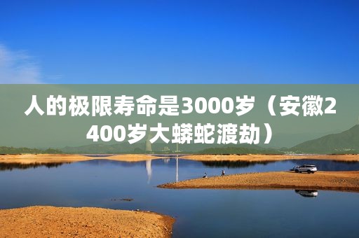 人的极限寿命是3000岁（安徽2400岁大蟒蛇渡劫）