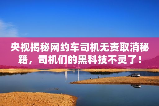 央视揭秘网约车司机无责取消秘籍，司机们的黑科技不灵了！