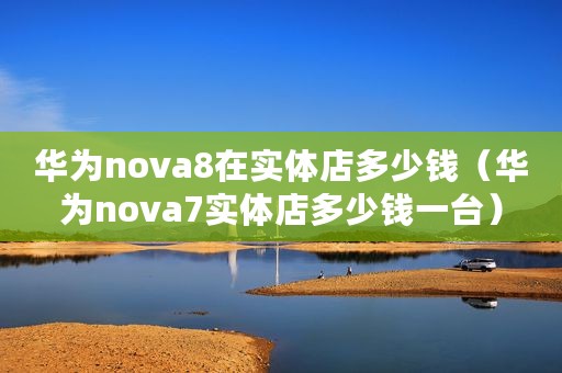 华为nova8在实体店多少钱（华为nova7实体店多少钱一台）