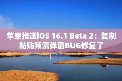 苹果推送iOS 16.1 Beta 2：复制粘贴频繁弹窗BUG修复了
