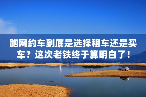 跑网约车到底是选择租车还是买车？这次老铁终于算明白了！