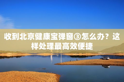 收到北京健康宝弹窗③怎么办？这样处理最高效便捷