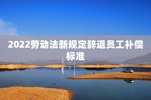 2022劳动法新规定辞退员工补偿标准