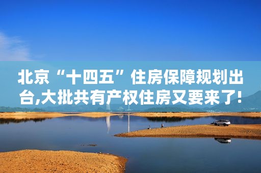 北京“十四五”住房保障规划出台,大批共有产权住房又要来了!
