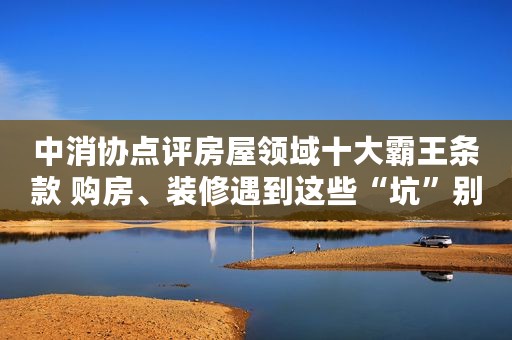 中消协点评房屋领域十大霸王条款 购房、装修遇到这些“坑”别踩