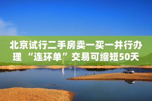 北京试行二手房卖一买一并行办理 “连环单”交易可缩短50天