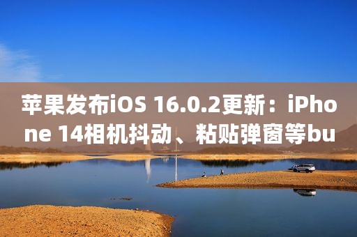 苹果发布iOS 16.0.2更新：iPhone 14相机抖动、粘贴弹窗等bug已修复