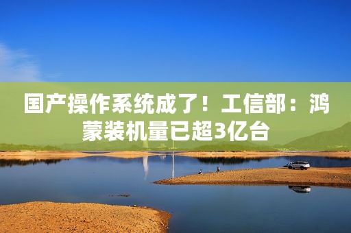 国产操作系统成了！工信部：鸿蒙装机量已超3亿台