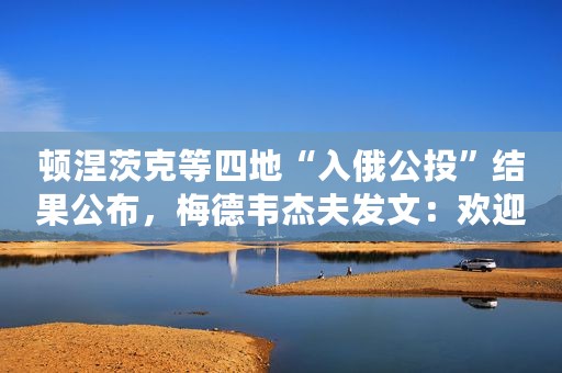 顿涅茨克等四地“入俄公投”结果公布，梅德韦杰夫发文：欢迎回家！