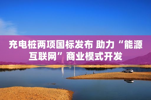 充电桩两项国标发布 助力“能源互联网”商业模式开发