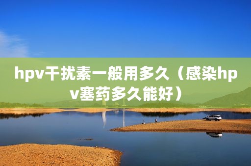 hpv干扰素一般用多久（感染hpv塞药多久能好）