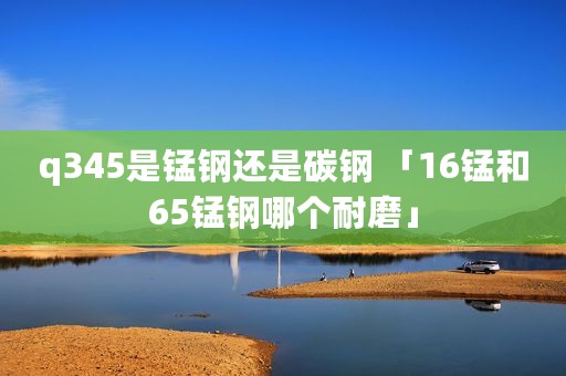 q345是锰钢还是碳钢 「16锰和65锰钢哪个耐磨」