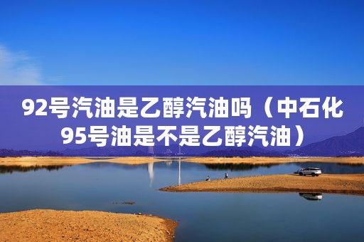 92号汽油是乙醇汽油吗（中石化95号油是不是乙醇汽油）