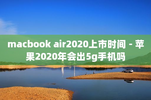 macbook air2020上市时间 - 苹果2020年会出5g手机吗