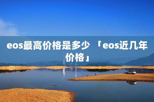 eos最高价格是多少 「eos近几年价格」