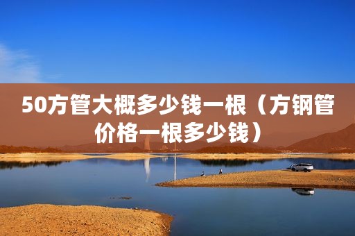 50方管大概多少钱一根（方钢管价格一根多少钱）